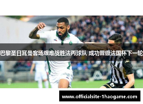 巴黎圣日耳曼客场艰难战胜法丙球队 成功晋级法国杯下一轮