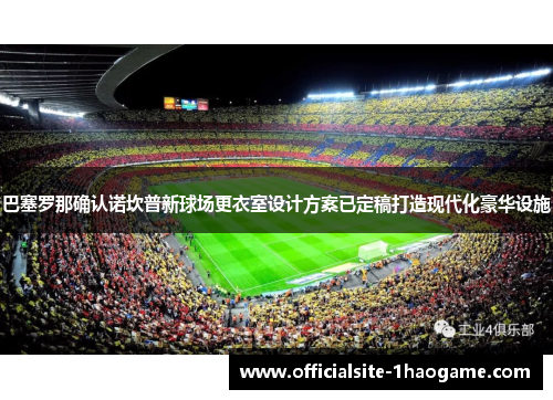 巴塞罗那确认诺坎普新球场更衣室设计方案已定稿打造现代化豪华设施